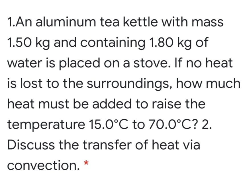 1.An aluminum tea kettle with mass
1.50 kg and containing 1.80 kg of
water is placed on a stove. If no heat
is lost to the surroundings, how much
heat must be added to raise the
temperature 15.0°C to 70.0°C? 2.
Discuss the transfer of heat via
convection. *
