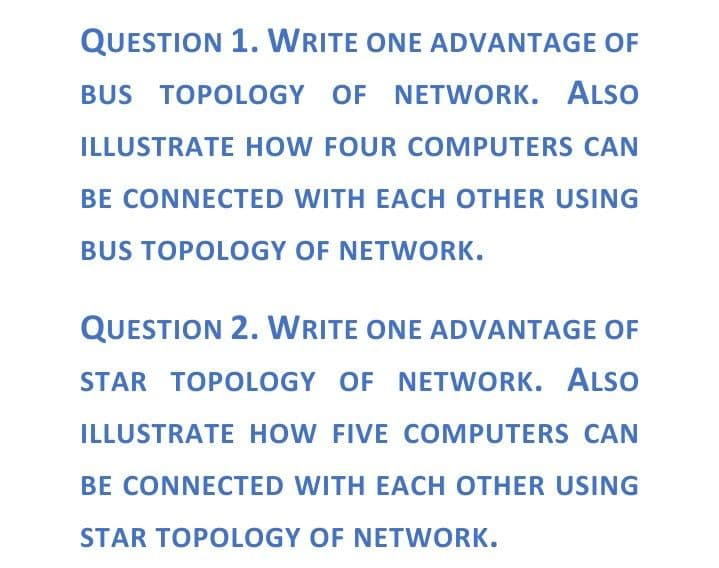 QUESTION 1. WRITE ONE ADVANTAGE OF
BUS TOPOLOGY OF NETWORK. ALSO
ILLUSTRATE HOW FOUR COMPUTERS CAN
BE CONNECTED WITH EACH OTHER USING
BUS TOPOLOGY OF NETWORK.
QUESTION 2. WRITE ONE ADVANTAGE OF
STAR TOPOLOGY OF NETWORK. ALSO
ILLUSTRATE HOW FIVE COMPUTERS CAN
BE CONNECTED WITH EACH OTHER USING
STAR TOPOLOGY OF NETWORK.

