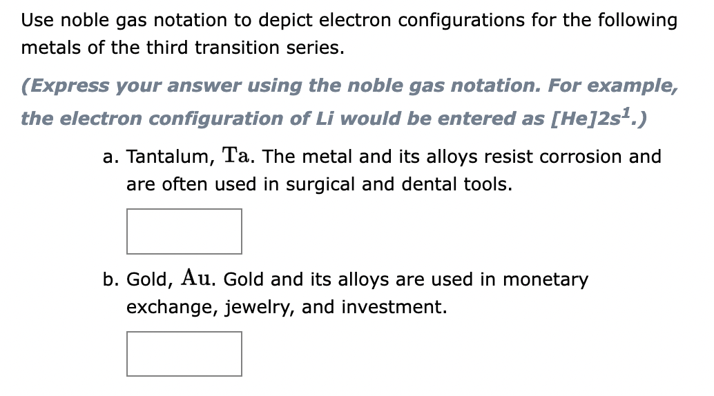Use noble gas notation to depict electron configurations for the following
metals of the third transition series.
(Express your answer using the noble gas notation. For example,
the electron configuration of Li would be entered as [He]2s¹.)
a. Tantalum, Ta. The metal and its alloys resist corrosion and
are often used in surgical and dental tools.
b. Gold, Au. Gold and its alloys are used in monetary
exchange, jewelry, and investment.