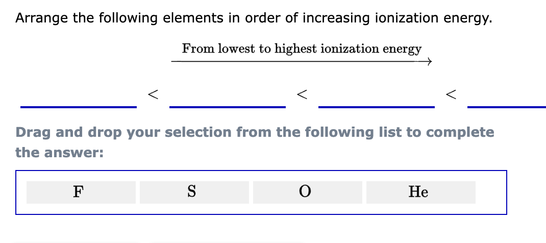 Arrange the following elements in order of increasing ionization energy.
From lowest to highest ionization energy
Drag and drop your selection from the following list to complete
the answer:
F
<
S
He