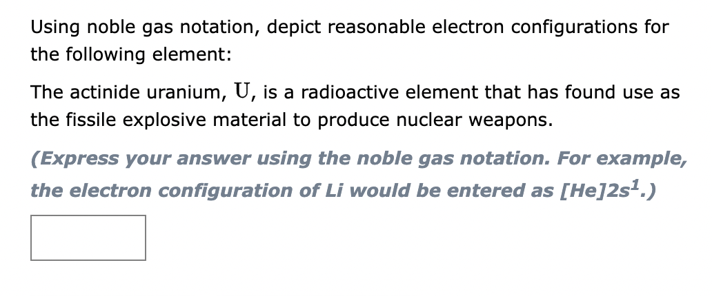Using noble gas notation, depict reasonable electron configurations for
the following element:
The actinide uranium, U, is a radioactive element that has found use as
the fissile explosive material to produce nuclear weapons.
(Express your answer using the noble gas notation. For example,
the electron configuration of Li would be entered as [He]2s¹.)