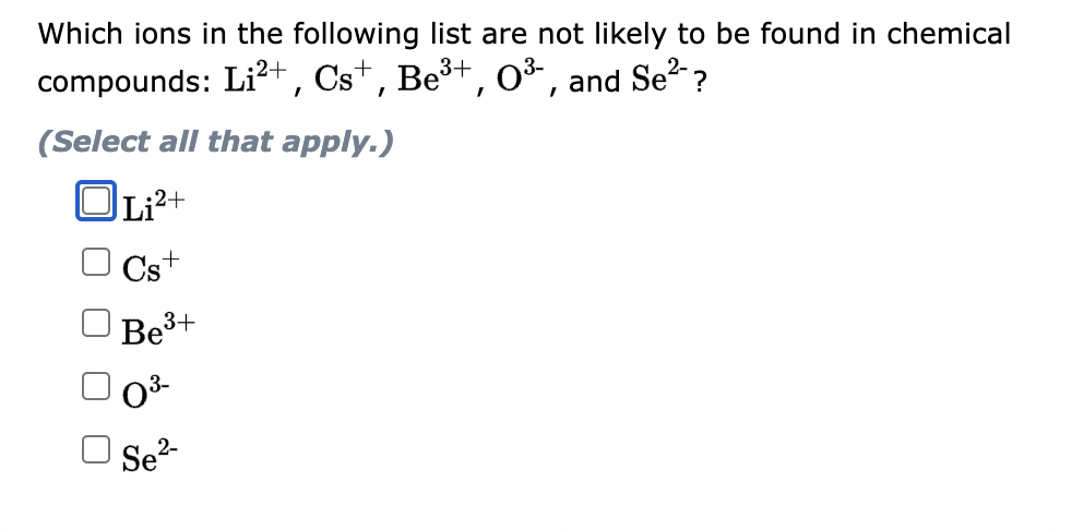 Which ions in the following list are not likely to be found in chemical
Se²-?
compounds: Li²+, Cs+, Be³+, 0³-, and
(Select all that apply.)
Li²+
Cs+
Be³+
0³-
Se²-