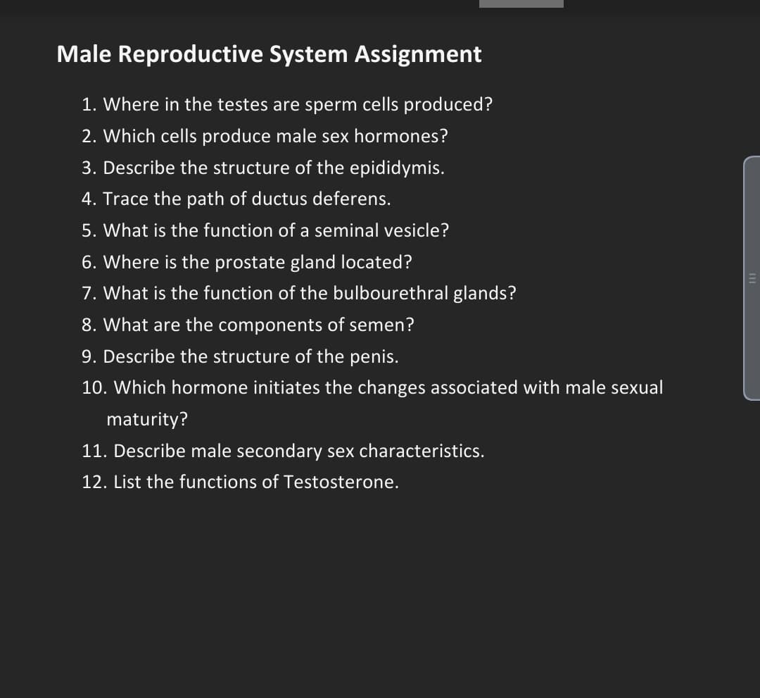 Male Reproductive System Assignment
1. Where in the testes are sperm cells produced?
2. Which cells produce male sex hormones?
3. Describe the structure of the epididymis.
4. Trace the path of ductus deferens.
5. What is the function of a seminal vesicle?
6. Where is the prostate gland located?
7. What is the function of the bulbourethral glands?
8. What are the components of semen?
9. Describe the structure of the penis.
10. Which hormone initiates the changes associated with male sexual
maturity?
11. Describe male secondary sex characteristics.
12. List the functions of Testosterone.