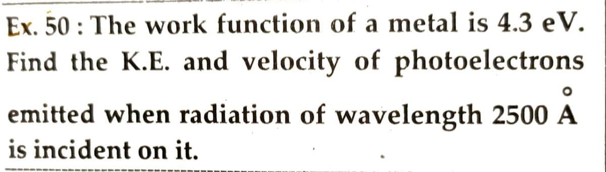 Ex. 50: The work function of a metal is 4.3 eV.
Find the K.E. and velocity of photoelectrons
O
emitted when radiation of wavelength 2500 A
is incident on it.