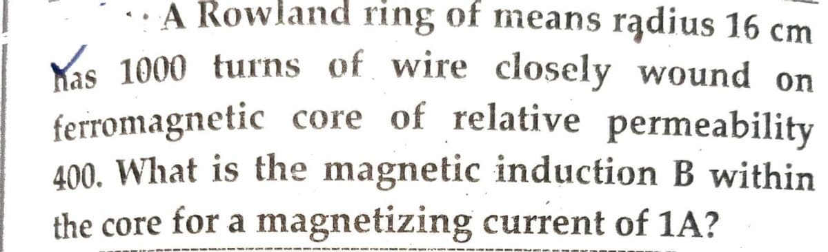 A Rowland ring of means radius 16 cm
Kas 1000 turns of wire closely wound on
ferromagnetic core of relative permeability
400. What is the magnetic induction B within
the core for a magnetizing current of 1A?