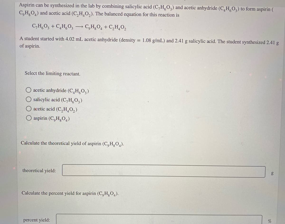 Aspirin can be synthesized in the lab by combining salicylic acid (C,H,0,) and acetic anhydride (C,H,O,) to form aspirin (
C, H,O,) and acetic acid (C,H,O,). The balanced equation for this reaction is
C,H,O, + C,H,O, → C,H¿O4 + C,H,O,
A student started with 4.02 mL acetic anhydride (density
of aspirin.
= 1.08 g/mL) and 2.41 g salicylic acid. The student synthesized 2.41 g
Select the limiting reactant.
acetic anhydride (C,H,O,)
salicylic acid (C,H,0,)
O acetic acid (C,H,O,)
aspirin (C,H¿O,)
Calculate the theoretical yield of aspirin (C,H,O4).
theoretical yield:
g
Calculate the percent yield for aspirin (C,H,O4).
percent yield:
