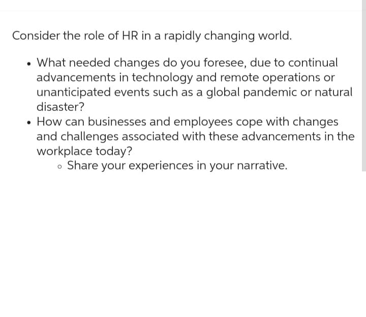 Consider the role of HR in a rapidly changing world.
• What needed changes do you foresee, due to continual
advancements in technology and remote operations or
unanticipated events such as a global pandemic or natural
disaster?
How can businesses and employees cope with changes
and challenges associated with these advancements in the
workplace today?
• Share your experiences in your narrative.