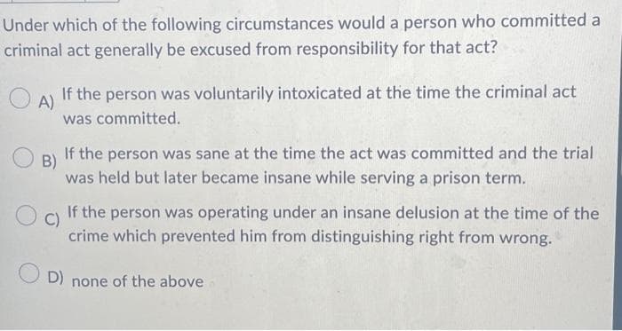 Under which of the following circumstances would a person who committed a
criminal act generally be excused from responsibility for that act?
A)
If the person was voluntarily intoxicated at the time the criminal act
was committed.
B)
If the person was sane at the time the act was committed and the trial
was held but later became insane while serving a prison term.
If the person was operating under an insane delusion at the time of the
crime which prevented him from distinguishing right from wrong.
OD) none of the above
Oc