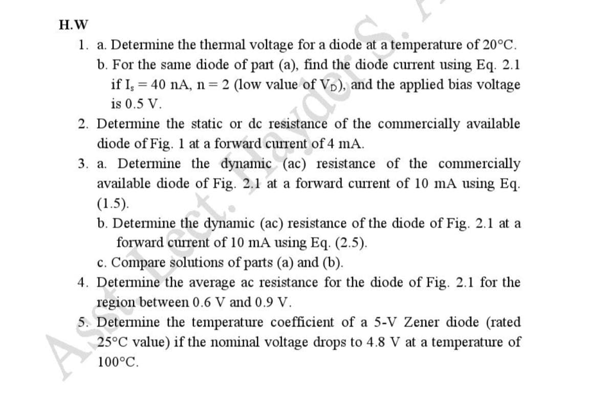 H.W
1. a. Determine the thermal voltage for a diode at a temperature of 20°C.
b. For the same diode of part (a), find the diode current using Eq. 2.1
if I, = 40 nA, n = 2 (low value of VD), and the applied bias voltage
is 0.5 V.
2. Determine the static or dc resistance of the commercially available
diode of Fig. 1 at a forward current of 4 mA.
3. a. Determine the dynamic (ac) resistance of the commercially
available diode of Fig. 2.1 at a forward current of 10 mA using Eq.
(1.5).
b. Determine the dynamic (ac) resistance of the diode of Fig. 2.1 at a
forward current of 10 mA using Eq. (2.5).
c. Compare solutions of parts (a) and (b).
4. Determine the average ac resistance for the diode of Fig. 2.1 for the
region between 0.6 V and 0.9 V.
5. Determine the temperature coefficient of a 5-V Zener diode (rated
25°C value) if the nominal voltage drops to 4.8 V at a temperature of
100°C.