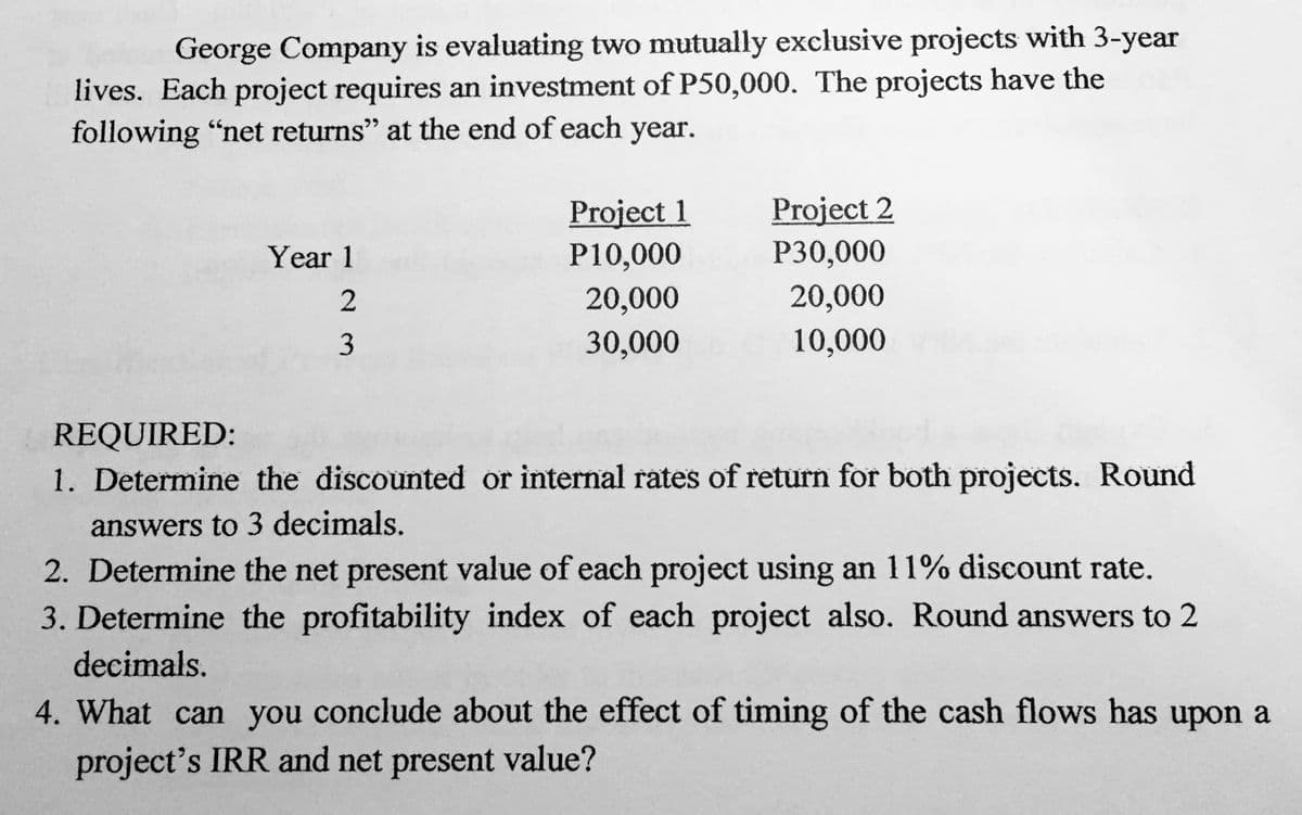 George Company is evaluating two mutually exclusive projects with 3-year
lives. Each project requires an investment of P50,000. The projects have the
following "net returns" at the end of each year.
Project 2
P30,000
Project 1
Year 1
P10,000
2
20,000
20,000
3
30,000
10,000
REQUIRED:
1. Determine the discounted or internal rates of return for both projects. Round
answers to 3 decimals.
2. Determine the net present value of each project using an 11% discount rate.
3. Determine the profitability index of each project also. Round answers to 2
decimals.
4. What can you conclude about the effect of timing of the cash flows has upon a
project's IRR and net present value?

