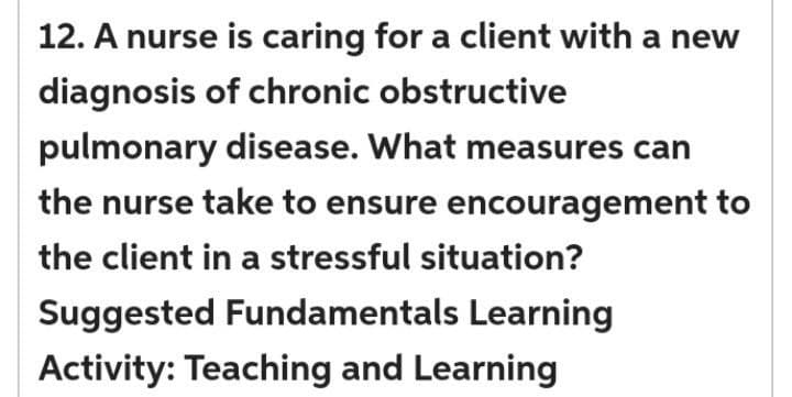 12. A nurse is caring for a client with a new
diagnosis of chronic obstructive
pulmonary disease. What measures can
the nurse take to ensure encouragement to
the client in a stressful situation?
Suggested Fundamentals Learning
Activity: Teaching and Learning
