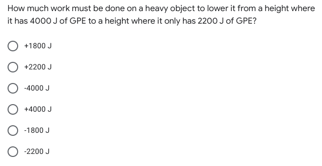 How much work must be done on a heavy object to lower it from a height where
it has 4000 J of GPE to a height where it only has 2200 J of GPE?
+1800 J
+2200 J
-4000 J
O +4000 J
-1800 J
-2200 J
