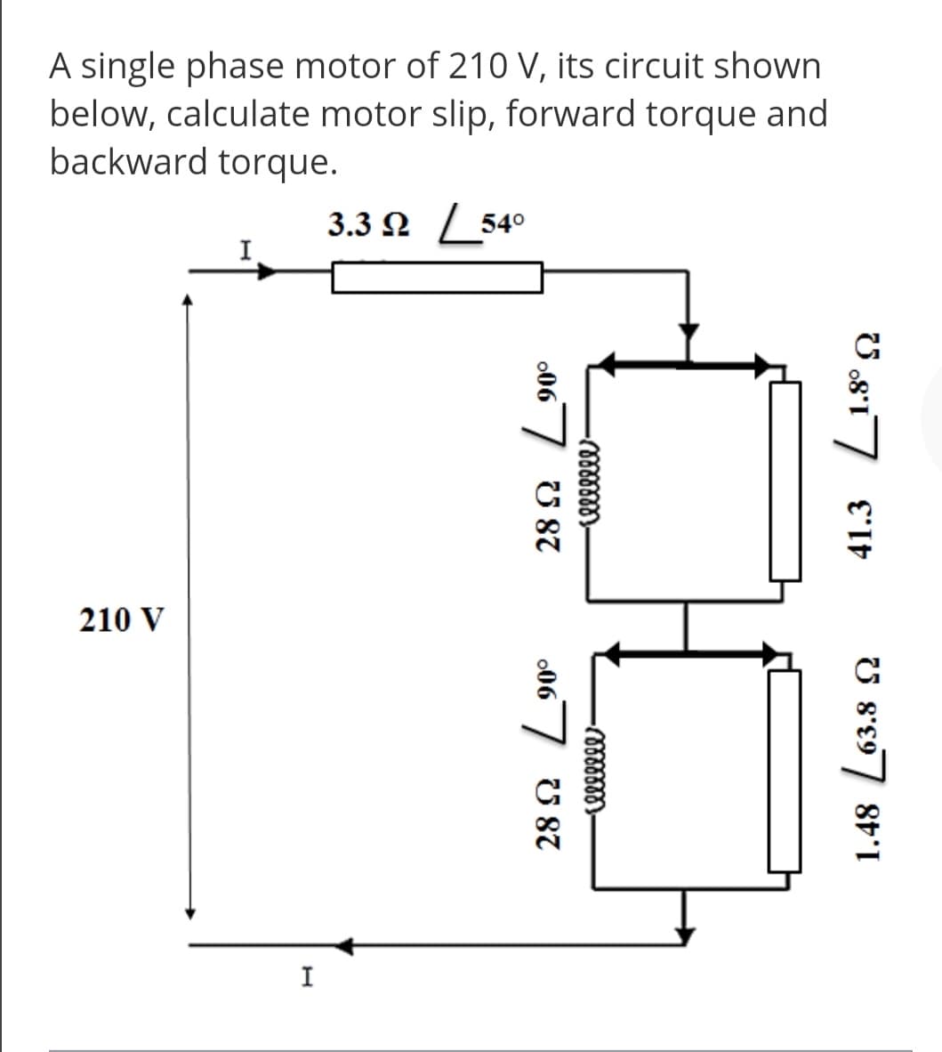 A single phase motor of 210 V, its circuit shown
below, calculate motor slip, forward torque and
backward torque.
3.3 Ω 540
I
210 V
I
41.3
1.48 L63.8 2
U 87
067
U 87
006 7
