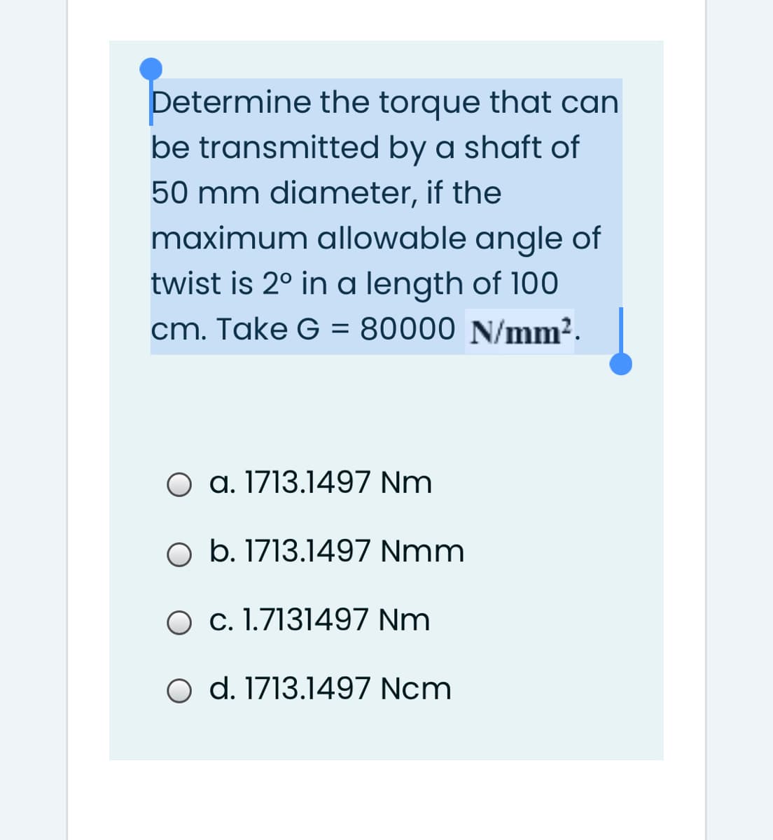 Determine the torque that can
be transmitted by a shaft of
50 mm diameter, if the
maximum allowable angle of
twist is 2° in a length of 100
cm. Take G = 80000 N/mm².
O a. 1713.1497 Nm
O b. 1713.1497 Nmm
O c. 1.7131497 Nm
O d. 1713.1497 Ncm
