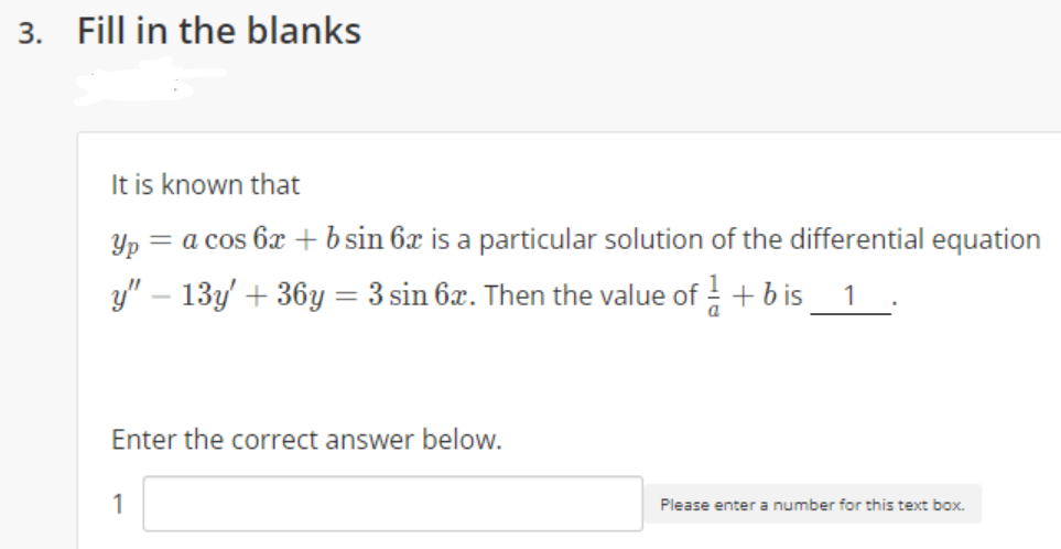 3. Fill in the blanks
It is known that
Yp = a cos 6x + b sin 6x is a particular solution of the differential equation
y" – 13y + 36y = 3 sin 6x. Then the value of + b is_ 1
.
Enter the correct answer below.
1
Please enter a number for this text box.

