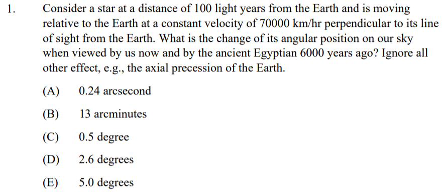 Consider a star at a distance of 100 light years from the Earth and is moving
relative to the Earth at a constant velocity of 70000 km/hr perpendicular to its line
of sight from the Earth. What is the change of its angular position on our sky
when viewed by us now and by the ancient Egyptian 6000 years ago? Ignore all
other effect, e.g., the axial precession of the Earth.
1.
(A)
0.24 arcsecond
(В)
13 arcminutes
(C)
0.5 degree
(D)
2.6 degrees
(E)
5.0 degrees

