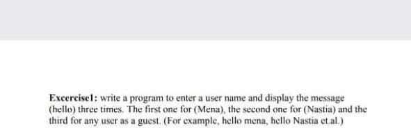 Excercisel: write a program to enter a user name and display the message
(hello) three times. The first one for (Mena), the second one for (Nastia) and the
third for any user as a guest. (For example, hello mena, hello Nastia et.al.)
