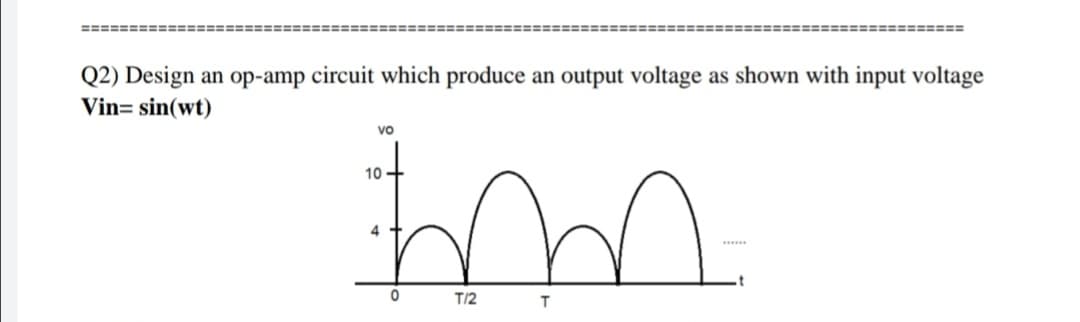 ===== =========
=========
Q2) Design an op-amp circuit which produce an output voltage as shown with input voltage
Vin= sin(wt)
Vo
10
4
T/2
T.
