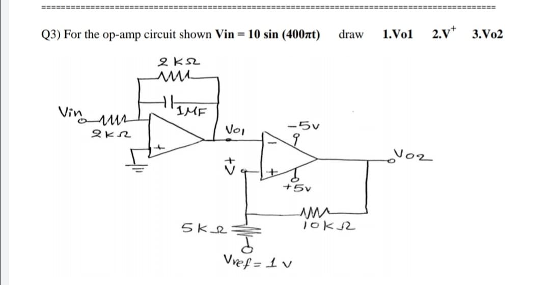 ====== =======
========
============
Q3) For the op-amp circuit shown Vin = 10 sin (400nt)
draw
1.Vol
2.v*
3.Vo2
2 KSL
Vin
1MF
VoI
-5v
Voz
+5v
5Kse
10K2
^T=fain
