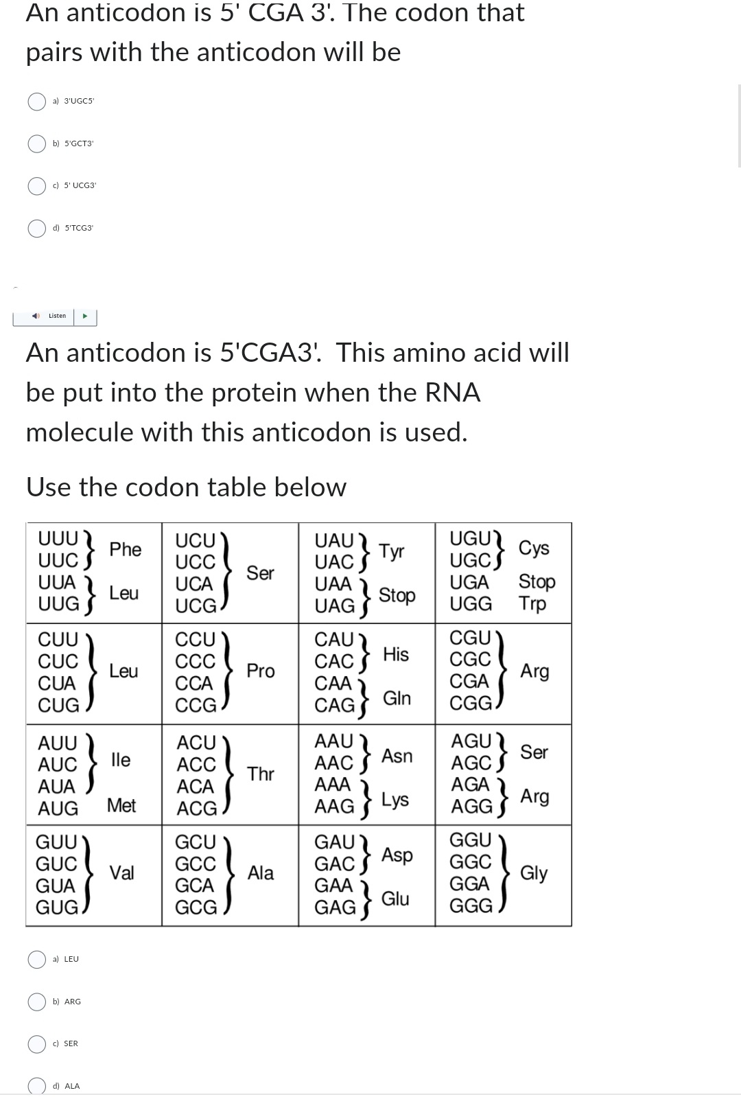 An anticodon is 5' CGA 3'. The codon that
pairs with the anticodon will be
C
a) 3'UGC5'
b) 5'GCT3'
c) 5' UCG3'
d) 5'TCG31
Listen
An anticodon is 5'CGA3'. This amino acid will
be put into the protein when the RNA
molecule with this anticodon is used.
Use the codon table below
UUU
UUC
UUA
CUU
CUC
CUA
CUG
AUU
AUC
AUA
AUG
}
GUU
GUC
GUA
GUG
a) LEU
b) ARG
▶
c) SER
d) ALA
Phe
Leu
Leu
lle
Met
Val
UCU
UCC
UCA
UCG
CCU
CCC
CCA
CCG
ACU
ACC
ACA
ACG
GCU
GCC
GCA
GCG
Ser
Pro
Thr
Ala
UAU
UAC
UAA
UAG
CAU
CAC
CAA
CAG
AAU
AAC
AAA
AAG
;}
Tyr
Stop
His
Gln
Asn
Lys
UGU
UGC
Cys
UGA Stop
UGG
Trp
CGU
CGC
CGA
CGG
AGU
AGC
AGA
AGG
GAU
GGU
GAC
Asp
GGC
GAA
GGA
GAG} Glu GGG
Arg
Ser
Arg
Gly