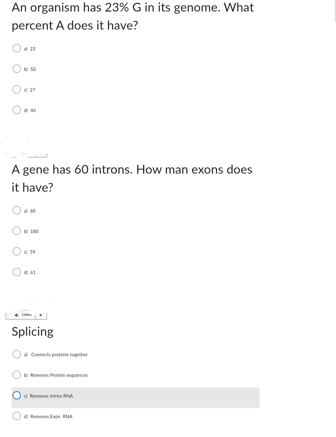 An organism has 23% G in its genome. What
percent A does it have?
a) 23
b) 50
c) 27
d) 46
A gene has 60 introns. How man exons does
it have?
a) 60
b) 180
c) 59
d) 61
Listen ▶
Splicing
a) Connects proteins together
b) Removes Protein sequences
c) Removes intron RNA
d) Removes Exon RNA