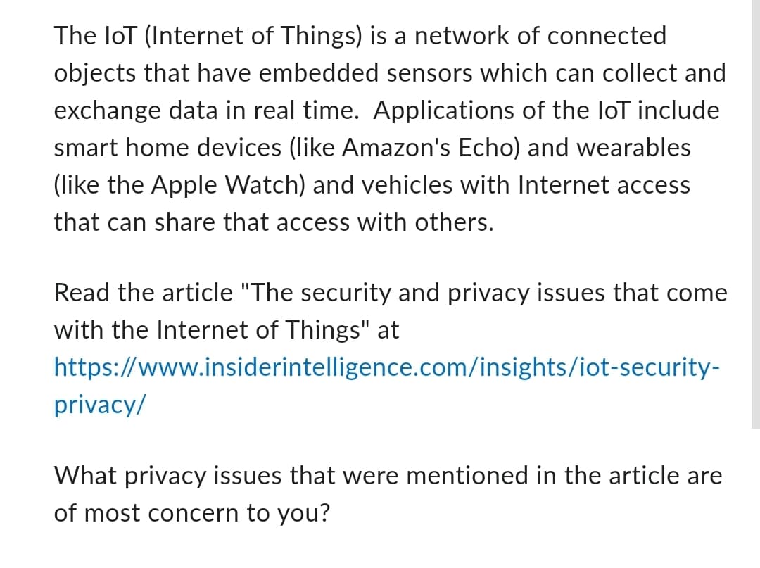 The loT (Internet of Things) is a network of connected
objects that have embedded sensors which can collect and
exchange data in real time. Applications of the loT include
smart home devices (like Amazon's Echo) and wearables
(like the Apple Watch) and vehicles with Internet access
that can share that access with others.
Read the article "The security and privacy issues that come
with the Internet of Things" at
https://www.insiderintelligence.com/insights/iot-security-
privacy/
What privacy issues that were mentioned in the article are
of most concern to you?