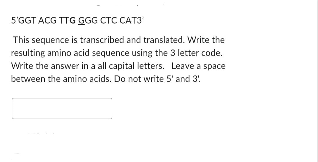 5'GGT ACG TTG GGG CTC CAT3'
This sequence is transcribed and translated. Write the
resulting amino acid sequence using the 3 letter code.
Write the answer in a all capital letters. Leave a space
between the amino acids. Do not write 5' and 3'.