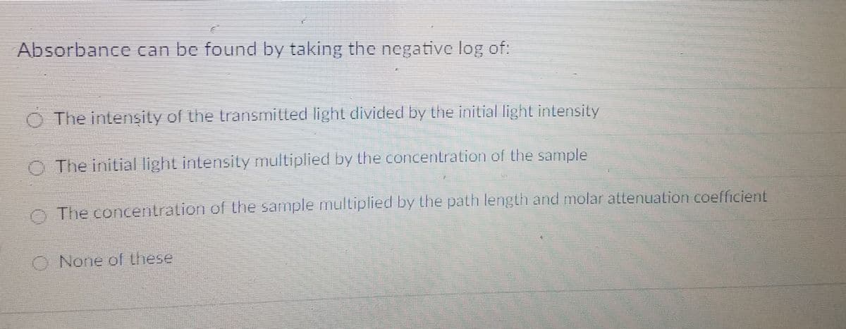 Absorbance can be found by taking the negative log of:
The intensity of the transmilled light divided by the initial light intensity
O The initial light intensity multiplied by the concentration of the sample
O The concentration of the sample multiplied by the path length and molar attenuation coefficient
O None of these
