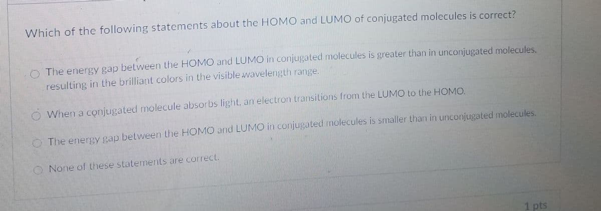 Which of the following statements about the HOMO and LUMO of conjugated molecules is correct?
The energy gap between the HOMO and LUMO in conjugated molecules is greater than in unconjugated molecules.
resulting in the brilliant colors in the visible wavelength range.
When a conjugated molecule absorbs light, an electron transitions from the LUMO to the HOMO.
O The energy gap belween the HOMO and LUMO in conjugated molecules is smaller than in unconjugated molecules.
O None of these statements are correct.
1pts
