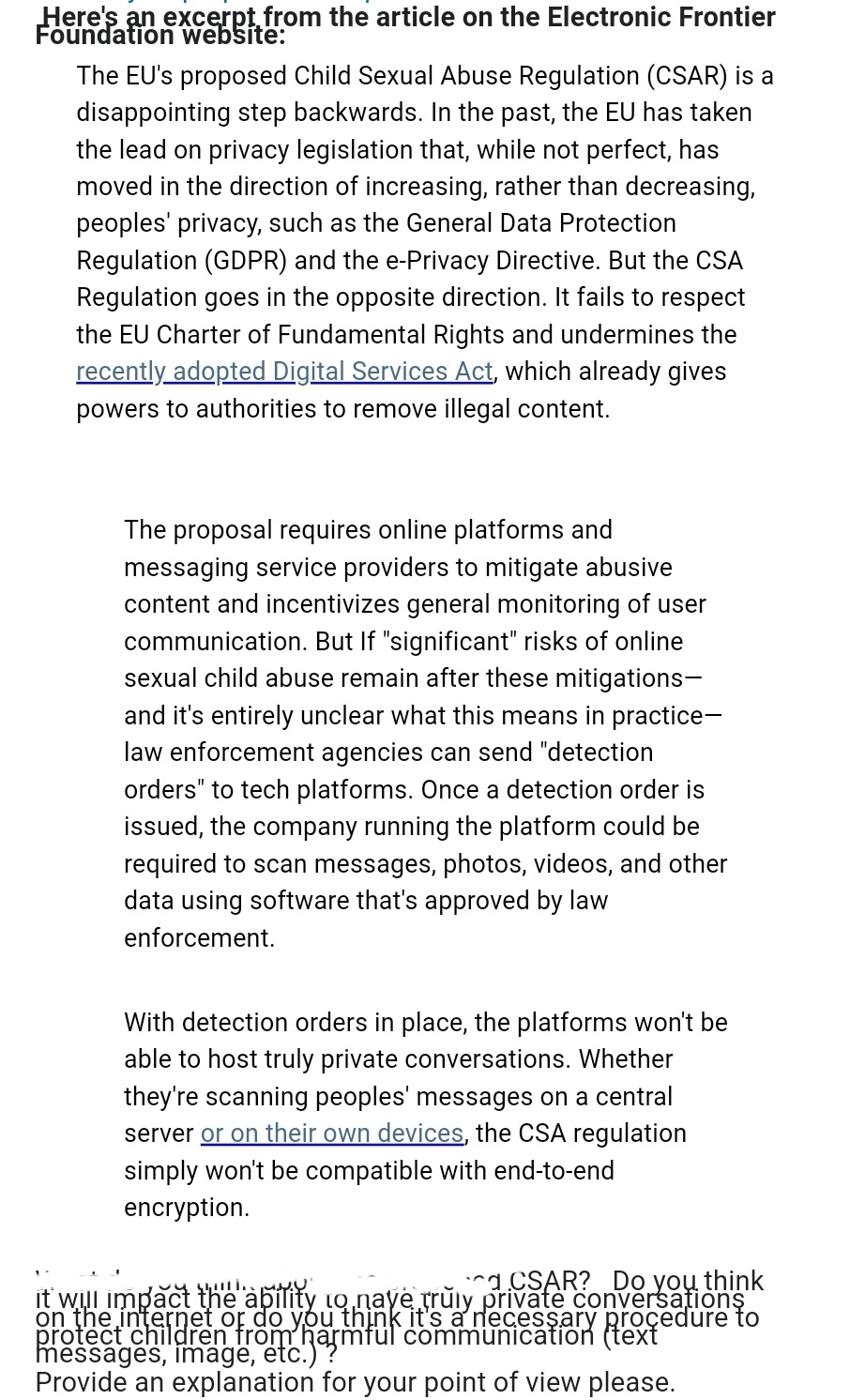 Here's an excerpt from the article on the Electronic Frontier
Foundation website:
The EU's proposed Child Sexual Abuse Regulation (CSAR) is a
disappointing step backwards. In the past, the EU has taken
the lead on privacy legislation that, while not perfect, has
moved in the direction of increasing, rather than decreasing,
peoples' privacy, such as the General Data Protection
Regulation (GDPR) and the e-Privacy Directive. But the CSA
Regulation goes in the opposite direction. It fails to respect
the EU Charter of Fundamental Rights and undermines the
recently adopted Digital Services Act, which already gives
powers to authorities to remove illegal content.
The proposal requires online platforms and
messaging service providers to mitigate abusive
content and incentivizes general monitoring of user
communication. But If "significant" risks of online
sexual child abuse remain after these mitigations-
and it's entirely unclear what this means in practice-
law enforcement agencies can send "detection
orders" to tech platforms. Once a detection order is
issued, the company running the platform could be
required to scan messages, photos, videos, and other
data using software that's approved by law
enforcement.
With detection orders in place, the platforms won't be
able to host truly private conversations. Whether
they're scanning peoples' messages on a central
server or on their own devices, the CSA regulation
simply won't be compatible with end-to-end
encryption.
CSAR? Do you think
it will impact the ability to naye truly private conversations
on the internet or do you think it's a necessary procedure to
messages, image, etc.jarmful communication (text
Provide an explanation for your point of view please.