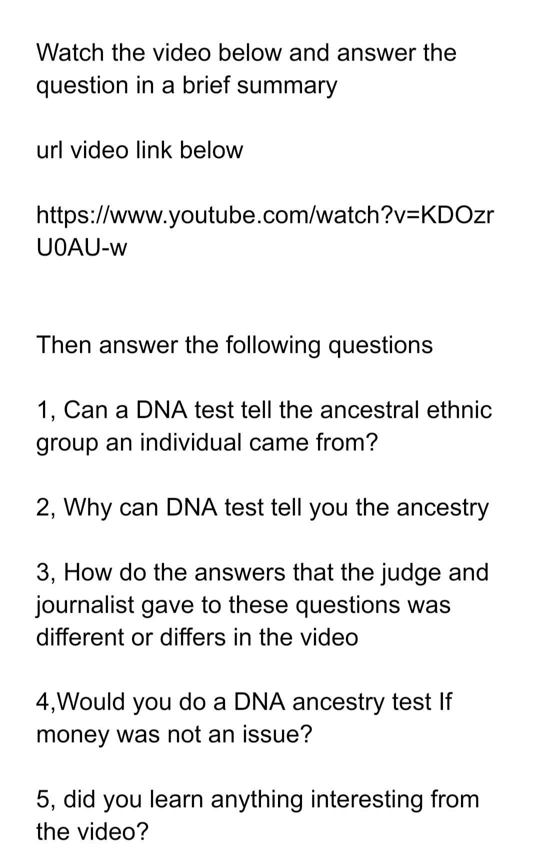 Watch the video below and answer the
question in a brief summary
url video link below
https://www.youtube.com/watch?v=KDOzr
UOAU-w
Then answer the following questions
1, Can a DNA test tell the ancestral ethnic
group an individual came from?
2, Why can DNA test tell you the ancestry
3, How do the answers that the judge and
journalist gave to these questions was
different or differs in the video
4,Would you do a DNA ancestry test If
money was not an issue?
5, did you learn anything interesting from
the video?
