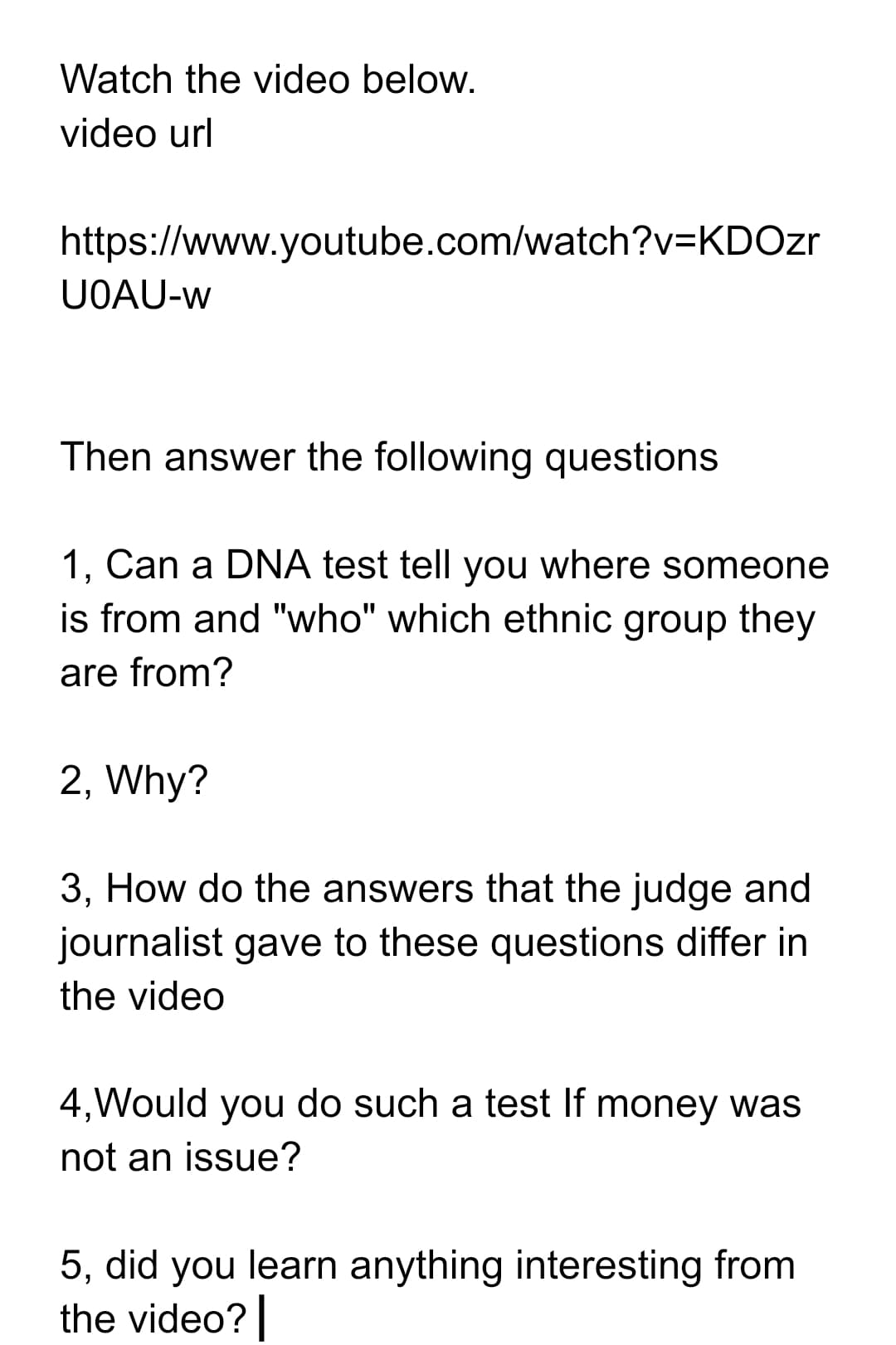 Watch the video below.
video url
https://www.youtube.com/watch?v=KDOzr
UOAU-w
Then answer the following questions
1, Can a DNA test tell you where someone
is from and "who" which ethnic group they
are from?
2, Why?
3, How do the answers that the judge and
journalist gave to these questions differ in
the video
4,Would you do such a test If money was
not an issue?
5, did you learn anything interesting from
the video?