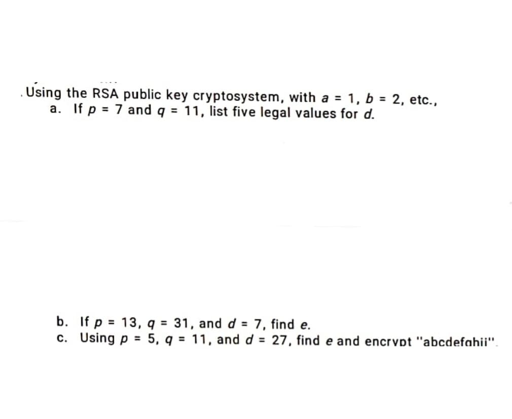 . Using the RSA public key cryptosystem, with a = 1, b = 2, etc.,
a. If p = 7 and q = 11, list five legal values for d.
b. If p = 13, q = 31, and d = 7, find e.
c. Using p = 5, q= 11, and d = 27, find e and encrypt "abcdefahii".