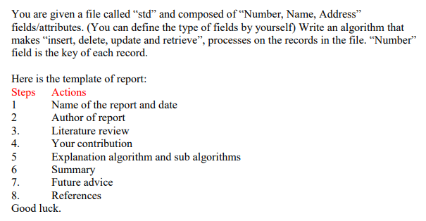 You are given a file called “std" and composed of “Number, Name, Address"
fields/attributes. (You can define the type of fields by yourself) Write an algorithm that
makes "insert, delete, update and retrieve", processes on the records in the file. “Number"
field is the key of each record.
Here is the template of report:
Steps Actions
1
Name of the report and date
Author of report
3.
Literature review
4.
Your contribution
5
Explanation algorithm and sub algorithms
Summary
Future advice
7.
8.
References
Good luck.
