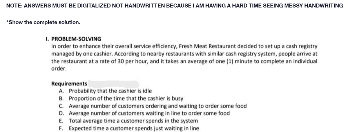 NOTE: ANSWERS MUST BE DIGITALIZED NOT HANDWRITTEN BECAUSE I AM HAVING A HARD TIME SEEING MESSY HANDWRITING
*Show the complete solution.
I. PROBLEM-SOLVING
In order to enhance their overall service efficiency, Fresh Meat Restaurant decided to set up a cash registry
managed by one cashier. According to nearby restaurants with similar cash registry system, people arrive at
the restaurant at a rate of 30 per hour, and it takes an average of one (1) minute to complete an individual
order.
Requirements
A. Probability that the cashier is idle
B. Proportion of the time that the cashier is busy
C. Average number of customers ordering and waiting to order some food
D. Average number of customers waiting in line to order some food
E. Total average time a customer spends in the system
F. Expected time a customer spends just waiting in line
