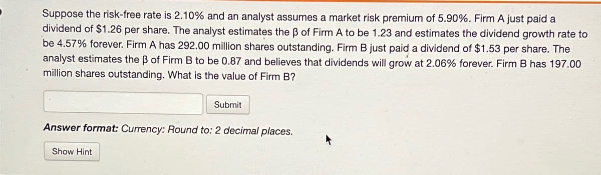 Suppose the risk-free rate is 2.10% and an analyst assumes a market risk premium of 5.90%. Firm A just paid a
dividend of $1.26 per share. The analyst estimates the ẞ of Firm A to be 1.23 and estimates the dividend growth rate to
be 4.57% forever. Firm A has 292.00 million shares outstanding. Firm B just paid a dividend of $1.53 per share. The
analyst estimates the ẞ of Firm B to be 0.87 and believes that dividends will grow at 2.06% forever. Firm B has 197.00
million shares outstanding. What is the value of Firm B?
Submit
Answer format: Currency: Round to: 2 decimal places.
Show Hint