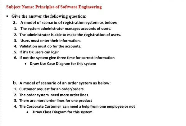 Subject Name: Principles of Software Engineering
• Give the answer the following question:
a. A model of scenario of registration system as below:
1. The system administrator manages accounts of users.
2. The administrator is able to make the registration of users.
3. Users must enter their information.
4. Validation must do for the accounts.
5. If it's Ok users can login
6. If not the system give three time for correct information
• Draw Use Case Diagram for this system
b. A model of scenario of an order system as below:
1. Customer request for an order/orders
2. The order system need more order lines
3. There are more order lines for one product
4. The Corporate Customer can need a help from one employee or not
Draw Class Diagram for this system
