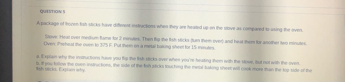 QUESTION 5
A package of frozen fish sticks have different instructions when they are heated up on the stove as compared to using the oven.
Stove: Heat over medium flame for 2 minutes. Then flip the fish sticks (turn them over) and heat them for another two minutes.
Oven: Preheat the oven to 375 F. Put them on a metal baking sheet for 15 minutes.
a. Explain why the instructions have you flip the fish sticks over when you're heating them with the stove, but not with the oven.
the fish sticks touching the metal baking sheet will cook more than the top side of the
b. If you follow the oven instructions, the side
fish sticks. Explain why.
