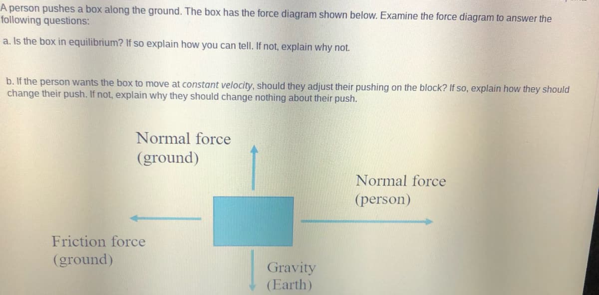 A person pushes a box along the ground. The box has the force diagram shown below. Examine the force diagram to answer the
following questions:
a. Is the box in equilibrium? If so explain how you can tell. If not, explain why not.
b. If the person wants the box to move at constant velocity, should they adjust their pushing on the block? If so, explain how they should
change their push. If not, explain why they should change nothing about their push.
Normal force
(ground)
Normal force
(person)
Friction force
(ground)
Gravity
(Earth)
