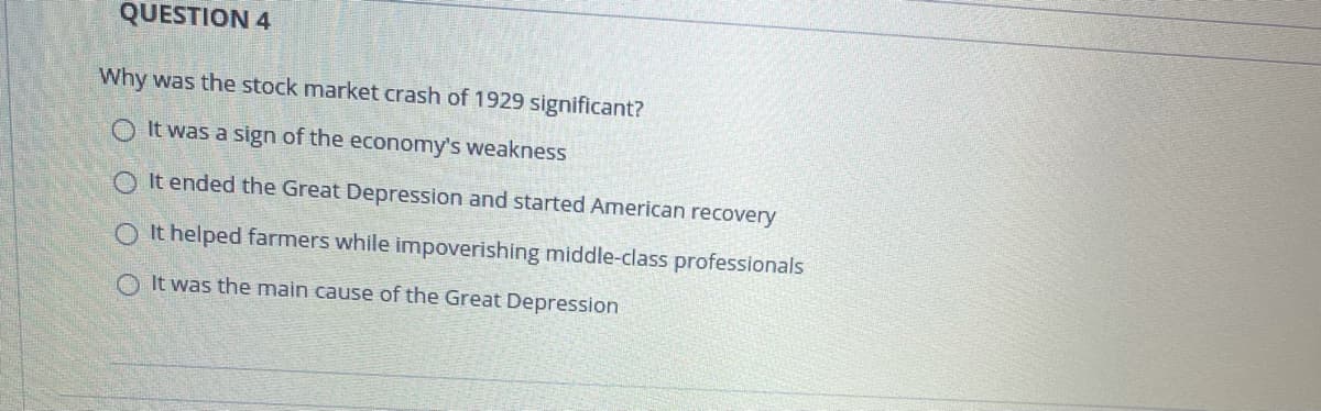 QUESTION 4
Why was the stock market crash of 1929 significant?
O It was a sign of the economy's weakness
O It ended the Great Depression and started American recovery
O It helped farmers while impoverishing middle-class professionals
O It was the main cause of the Great Depression
