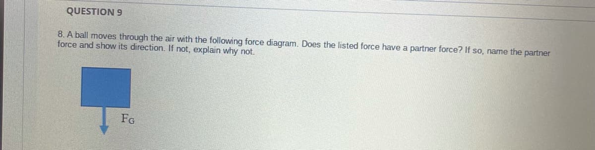 QUESTION 9
8. A ball moves through the air with the following force diagram. Does the listed force have a partner force? If so, name the partner
force and show its direction. If not, explain why not.
FG
