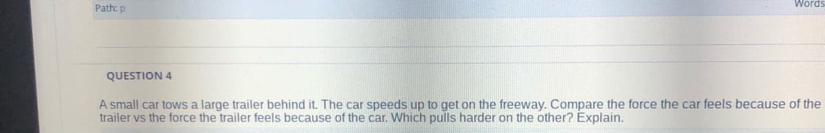 Words
Path: p
QUESTION 4
A small car tows a large trailer behind it. The car speeds up to get on the freeway. Compare the force the car feels because of the
trailer vs the force the trailer feels because of the car. Which pulls harder on the other? Explain.
