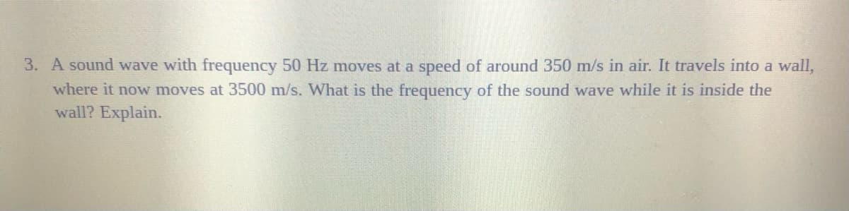 3. A sound wave with frequency 50 Hz moves at a speed of around 350 m/s in air. It travels into a wall,
where it now moves at 3500 m/s. What is the frequency of the sound wave while it is inside the
wall? Explain.
