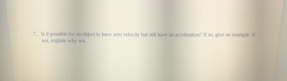 7. Is it possible for an object to have zero velocity but still have an acceleration? If so, give an example. If
not, explain why not.
