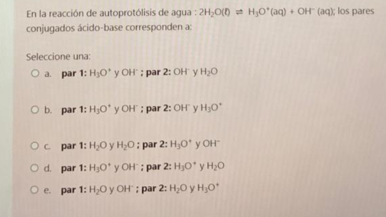 En la reacción de autoprotólisis de agua: 2H₂O(0) H₂O*(aq) + OH (aq); los pares
conjugados ácido-base corresponden a:
Seleccione una:
O a. par 1: H₂O* y OH"; par 2: OH y H₂O
O b. par 1: H3O* y OH; par 2: OH y H₂O*
Oc
par 1: H₂O y H₂O; par 2: H₂O* y OH
O d.
par 1: H3O* y OH; par 2: H₂O* y H₂O
par 1: H₂O y OH; par 2: H₂O y H3O+
O e.