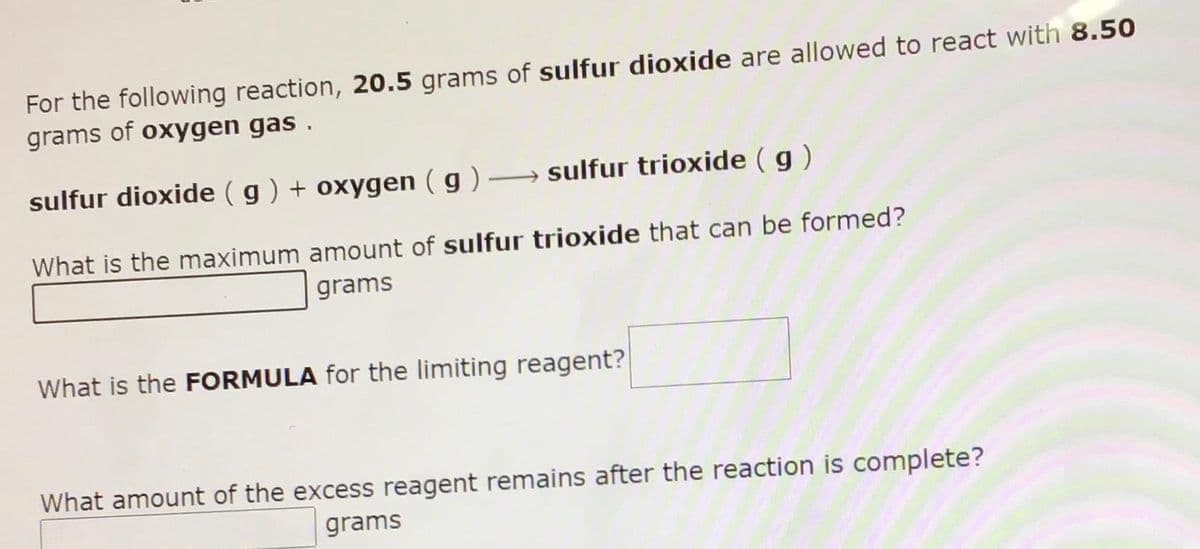 For the following reaction, 20.5 grams of sulfur dioxide are allowed to react with 8.50
grams of oxygen gas .
sulfur dioxide (g ) + oxygen ( g ) → sulfur trioxide (g)
What is the maximum amount of sulfur trioxide that can be formed?
grams
What is the FORMULA for the limiting reagent?
What amount of the excess reagent remains after the reaction is complete?
grams
