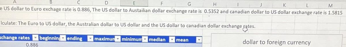 B
C
D
E
F
G
H
J
K
L
M
e US dollar to Euro exchage rate is 0.886, The US dollar to Austailian dollar exchange rate is 0.5352 and canadian dollar to US dollar exchange rate is 1.5815
lculate: The Euro to US dollar, the Australian dollar to US dollar and the US dollar to canadian dollar exchange rates.
xchange rates beginning ending
minimum median
0.886
maximun
mean
dollar to foreign currency