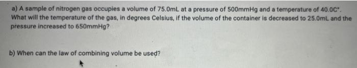 a) A sample of nitrogen gas occupies a volume of 75.0mL at a pressure of 500mmHg and a temperature of 40.0C".
What will the temperature of the gas, in degrees Celsius, if the volume of the container is decreased to 25.0mL and the
pressure increased to 650mmHg?
b) When can the law of combining volume be used?
