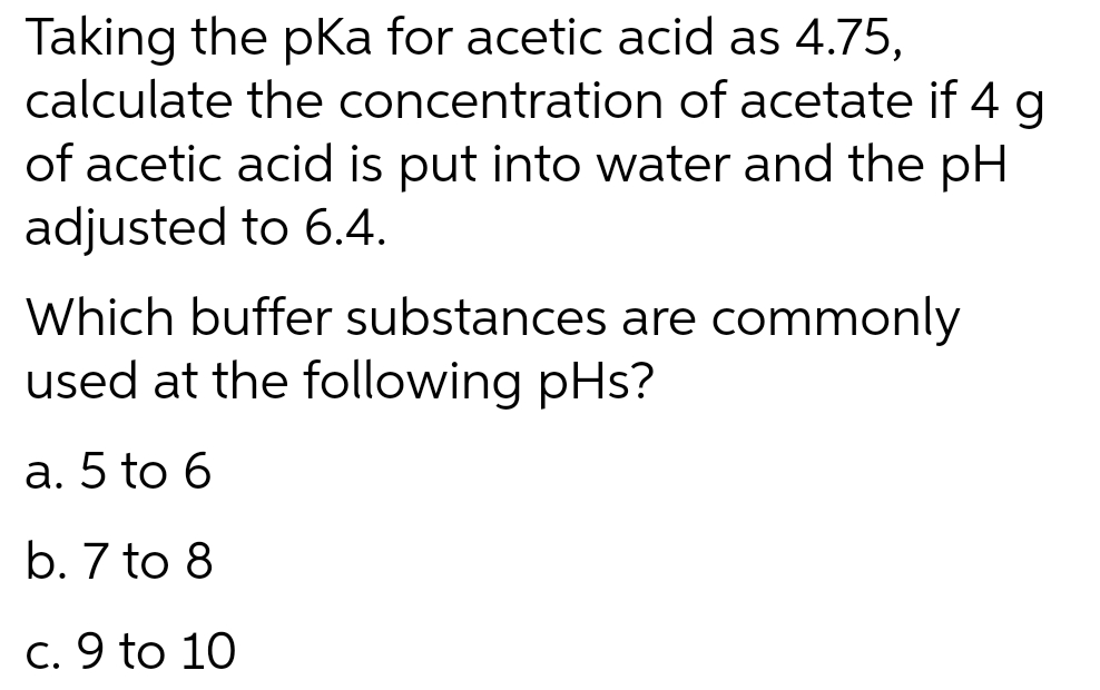 Taking the pka for acetic acid as 4.75,
calculate the concentration of acetate if 4 g
of acetic acid is put into water and the pH
adjusted to 6.4.
Which buffer substances are commonly
used at the following pHs?
a. 5 to 6
b. 7 to 8
c. 9 to 10