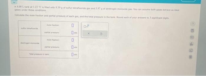 A 8.00 L tank at 1.22 "C is filled with 9.39 g of sulfur tetrafluoride gas and 5.97 g of dinitrogen monoxide gas. You can assume both gases behave as ideal
gases under these conditions.
Calculate the mole fraction and partial pressure of each gas, and the total pressure in the tank. Round each of your answers to 3 significant digits.
sufur tetrafuoride
mole fraction:
partial pressure
mole fraction
partial pressure
Total pressure in tank
0
0-
0
M
0-
0.8
X
CO